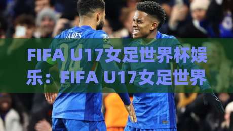 FIFA U17女足世界杯娱乐：FIFA U17女足世界杯娱乐新玩法+年轻球迷的观赛派对灵感(FIFA U17女足世界杯娱乐)-线上十大最稳买球网赔率升盘在线看评级时间推荐