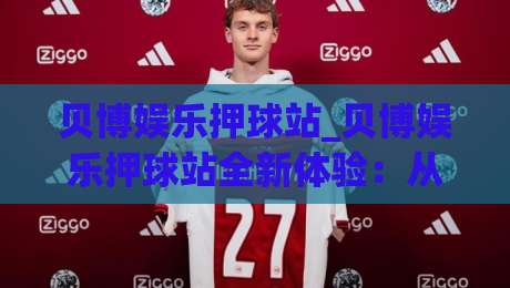 贝博娱乐押球站_贝博娱乐押球站全新体验：从赛事氛围到互动节奏的深度拆解【贝博娱乐押球站】-最大权威网页体球站文字中文解说直播指南蓝光低水