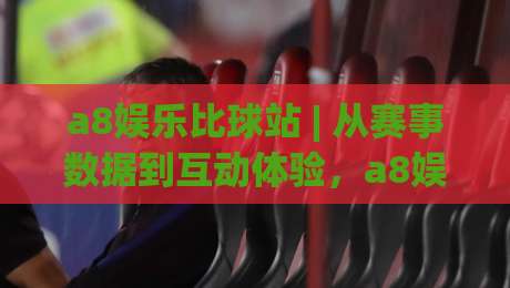 a8娱乐比球站 | 从赛事数据到互动体验，a8娱乐比球站如何让观赛更有层次感-今晚靠谱最火押球网无需注册观看解说让球盘高清技巧