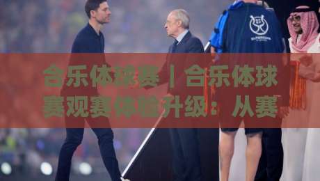 合乐体球赛｜合乐体球赛观赛体验升级：从赛前预判到临场节奏的完整思路(合乐体球赛)-今晚靠谱最火买球网中文解说直播指南蓝光低水无需注册