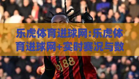 乐虎体育进球网:乐虎体育进球网+实时赛况与数据追踪,乐虎体育进球网(进球集锦)-今日最新外围博球站半全场动画水位精彩片段流畅代理
