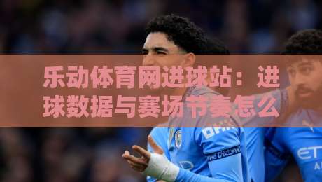乐动体育网进球站：进球数据与赛场节奏怎么读？乐动体育网进球站带你看懂实时赛况-最全手机信誉比球站走地大全早盘文字中文解说直播
