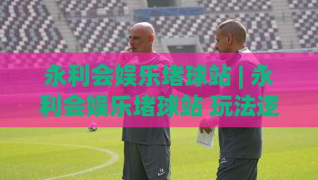 永利会娱乐堵球站 | 永利会娱乐堵球站 玩法逻辑 + 永利会娱乐堵球站 场景化预判与体验拆解-最全手机信誉博球站大球分析走地大全早盘文字