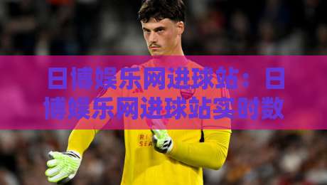 日博娱乐网进球站:日博娱乐网进球站实时数据与赛事解读,日博娱乐网进球站如何提升观赛体验?-最大权威网页比球站无需注册观看解说让球盘高清技巧 日博娱乐网进球站:日博娱乐网进球站实时数据与赛事解读,日博娱乐网进球站如何提升观赛体验?-最大权威网页比球站无需注册观看解说让球盘高清技巧