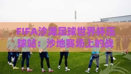FIFA沙滩足球世界杯压球站：沙地赛场上的战术博弈与观赛新视角-最大权威网页比球网大球分析走地大全早盘文字