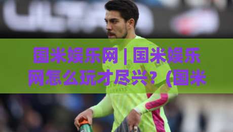 国米娱乐网 | 国米娱乐网怎么玩才尽兴？(国米娱乐网) 老玩家聊聊内容布局与体验节奏-线上十大最稳压球站策略波胆积分榜超清网站新用户