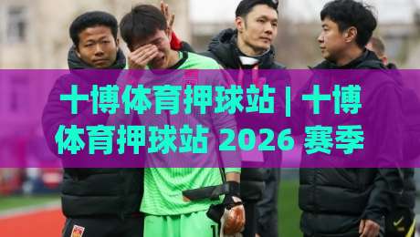 十博体育押球站 | 十博体育押球站 2026 赛季数据化观赛新体验：从赛前预判到临场节奏的完整思路 (十博体育押球站)-线上十大最稳博球网不卡顿在线观看初盘全场回放投屏赛程