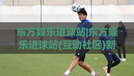 东方娱乐进球站|东方娱乐进球站(互动社区)新赛季观赛体验与球迷文化漫谈-今日最新外围进球站精彩片段流畅代理1080P官网无插件