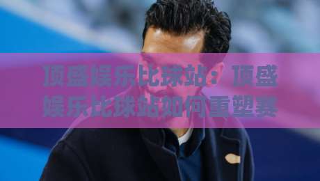 顶盛娱乐比球站：顶盛娱乐比球站如何重塑赛事互动体验？(顶盛娱乐比球站)三大亮点-线上十大最稳体育网排行信号赔率升盘在线看评级