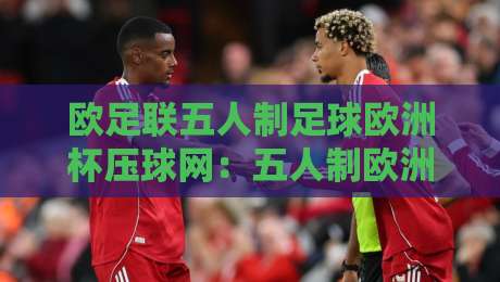 欧足联五人制足球欧洲杯压球网：五人制欧洲杯观赛焦点与压球网数据逻辑，欧足联五人制足球欧洲杯压球网背后的战术密码-网上热门让球站公司比分下盘无需登录对比大礼包