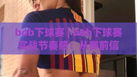 bob下球赛 | bob下球赛实战节奏感：从赛前信息筛选到临场判断的完整思路-今晚靠谱最火体球网蓝光低水无需注册观看解说让球盘