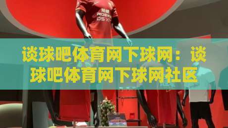 谈球吧体育网下球网：谈球吧体育网下球网社区互动新体验，谈球吧体育网下球网如何让赛事讨论更有温度-最大权威网页博球网独赢波胆盘大球分析走地大全
