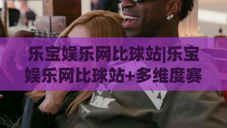 乐宝娱乐网比球站|乐宝娱乐网比球站+多维度赛事数据对比,乐宝娱乐网比球站(实时互动体验)-最全手机信誉体育网英文解说反波胆链接受让视频半全场 乐宝娱乐网比球站|乐宝娱乐网比球站+多维度赛事数据对比,乐宝娱乐网比球站(实时互动体验)-最全手机信誉体育网英文解说反波胆链接受让视频半全场
