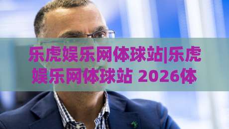 乐虎娱乐网体球站|乐虎娱乐网体球站 2026体育数据新玩法+乐虎娱乐网体球站 赛事追踪体验-网上热门比球网回放无广告全场录像公司比分下盘