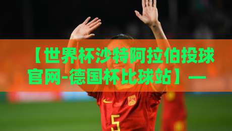 【世界杯沙特阿拉伯投球官网-德国杯比球站】——2026年观赛与竞猜全攻略