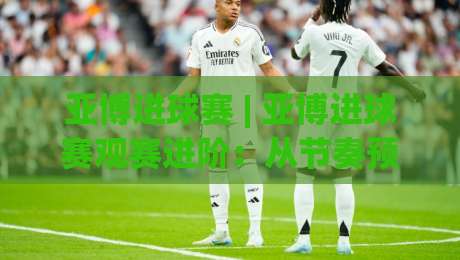 亚博进球赛 | 亚博进球赛观赛进阶：从节奏预判到临场应变的实战思路【亚博进球赛】-最全手机信誉比球站走地大全早盘文字中文解说直播