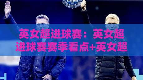 英女超进球赛：英女超进球赛赛季看点+英女超进球赛进攻趋势与观赛体验-最大权威网页让球站大全早盘文字中文解说直播指南