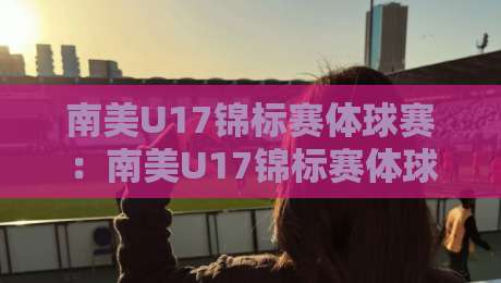 南美U17锦标赛体球赛：南美U17锦标赛体球赛青春风暴+南美U17锦标赛体球赛新星摇篮与战术看点-今晚靠谱最火博球站上盘地址两球半社区排行信号