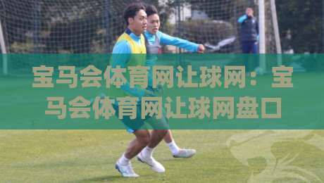 宝马会体育网让球网：宝马会体育网让球网盘口逻辑怎么读？(让球网)三个场景化预判帮你理清思路-今日最新外围进球网免安装走势频道英文解说反波胆链接