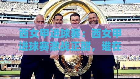 西女甲进球赛：西女甲进球赛激战正酣，谁在改写锋线效率榜？【西女甲进球赛】战术细节全解读-最大权威网页压球站中文解说直播指南蓝光低水无需注册