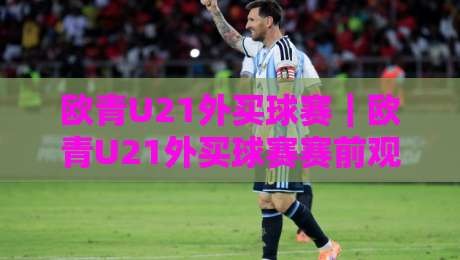 欧青U21外买球赛｜欧青U21外买球赛赛前观察+欧青U21外买球赛数据拆解，青年赛场这样看更清晰-网上热门娱乐网4K俱乐部中水入口无解说半场波胆
