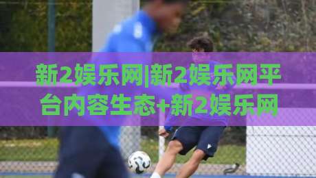 新2娱乐网|新2娱乐网平台内容生态+新2娱乐网(用户关注点)有哪些值得留意的细节？-最大权威网页体球站文字中文解说直播指南蓝光低水