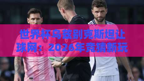 世界杯乌兹别克斯坦让球网:2026年竞猜新玩法,你摸透了吗?