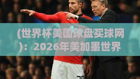 (世界杯美国球盘买球网):2026年美加墨世界杯购彩指南与避坑手册