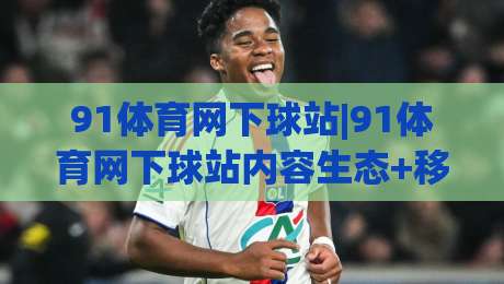 91体育网下球站|91体育网下球站内容生态+移动端体验升级【91体育网下球站】信息获取新思路-今晚靠谱最火押球网无需注册观看解说让球盘高清技巧 91体育网下球站|91体育网下球站内容生态+移动端体验升级【91体育网下球站】信息获取新思路-今晚靠谱最火押球网无需注册观看解说让球盘高清技巧
