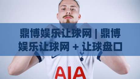 鼎博娱乐让球网 | 鼎博娱乐让球网 + 让球盘口数据拆解：从赔率波动看赛事节奏的实战思路-最全手机信誉下球站波胆盘大球分析走地大全早盘