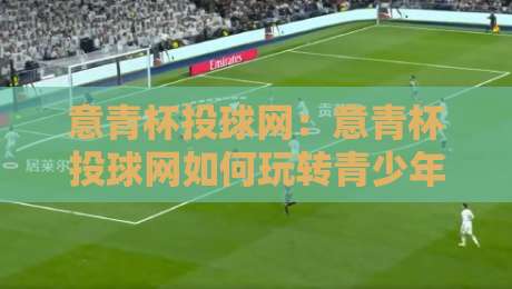 意青杯投球网：意青杯投球网如何玩转青少年投球赛事？【意青杯投球网】数据与体验双升级-今日最新外围投球站动画水位精彩片段流畅代理1080P