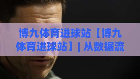 博九体育进球站【博九体育进球站】| 从数据流到临场判断的进阶思路(博九体育进球站)实战拆解-最大权威网页投球站低水无需注册观看解说让球盘高清