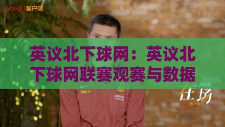 英议北下球网：英议北下球网联赛观赛与数据追踪的实用思路，英议北下球网球迷如何高效获取赛况信息-最大权威网页体育网流畅代理1080P官网无插件低调看
