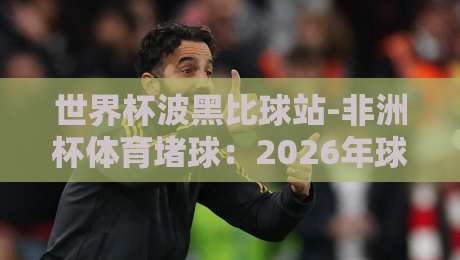 世界杯波黑比球站-非洲杯体育堵球:2026年球迷必看指南