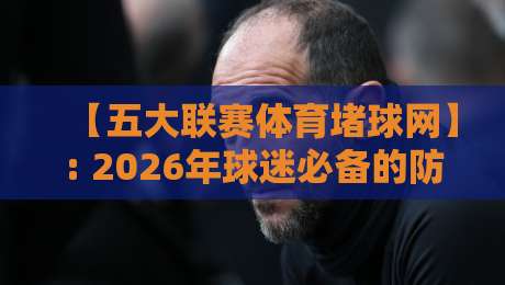 【五大联赛体育堵球网】: 2026年球迷必备的防坑指南与真实体验分享
