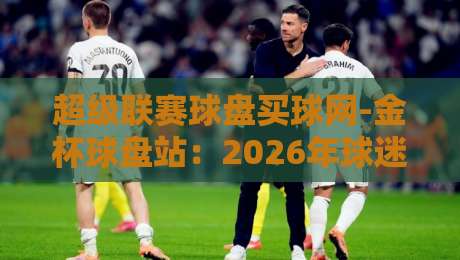 超级联赛球盘买球网-金杯球盘站:2026年球迷圈都在聊的这个平台,到底值不值得信?