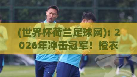 (世界杯荷兰足球网): 2026年冲击冠军!橙衣军团战术革新与球迷必备资源