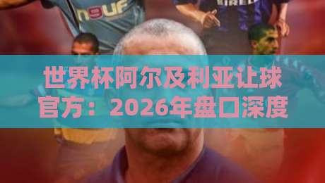 世界杯阿尔及利亚让球官方:2026年盘口深度解析与实战策略