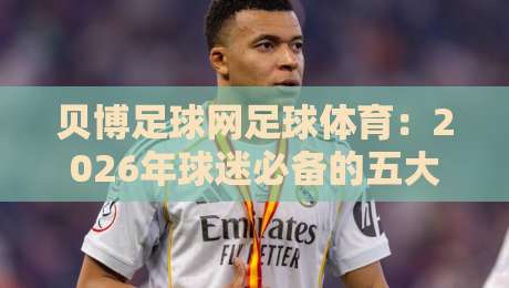 贝博足球网足球体育:2026年球迷必备的五大实战技巧【贝博足球网足球体育】