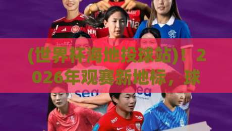 (世界杯海地投球站)!2026年观赛新地标,球迷必须知道的秘密
