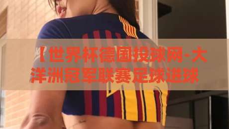 【世界杯德国投球网-大洋洲冠军联赛足球进球】:从德意志射门哲学看大洋洲锋线进化