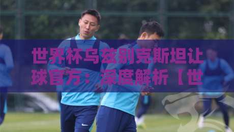 世界杯乌兹别克斯坦让球官方:深度解析【世界杯乌兹别克斯坦让球官方】背后的博弈与2026年最新动态