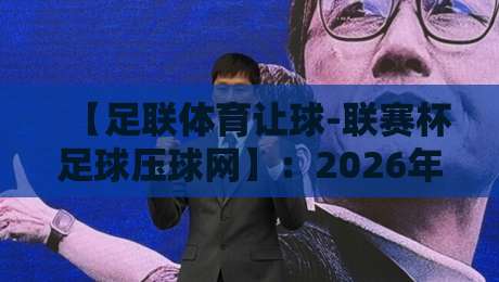 【足联体育让球-联赛杯足球压球网】:2026年联赛杯让球玩法深度解析与平台选择指南