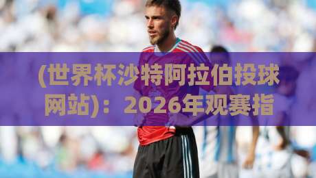 (世界杯沙特阿拉伯投球网站):2026年观赛指南与实用评测