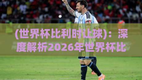 (世界杯比利时让球):深度解析2026年世界杯比利时队的让球策略与实战技巧