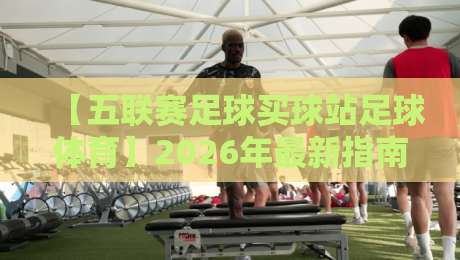 【五联赛足球买球站足球体育】2026年最新指南:如何在五大联赛平台安全高效看球?