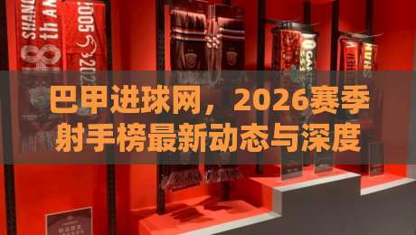 巴甲进球网,2026赛季射手榜最新动态与深度解析
