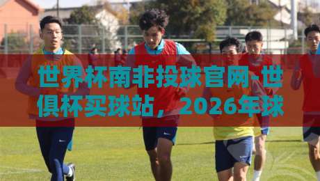 世界杯南非投球官网-世俱杯买球站,2026年球迷必知的三大真相(内行揭秘)