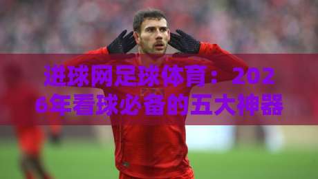 进球网足球体育:2026年看球必备的五大神器,你细品!