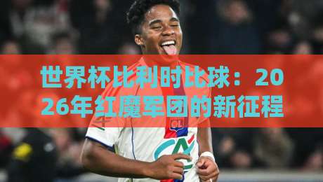 世界杯比利时比球:2026年红魔军团的新征程与球迷必看攻略